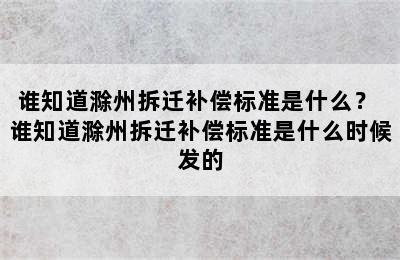 谁知道滁州拆迁补偿标准是什么？ 谁知道滁州拆迁补偿标准是什么时候发的